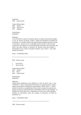 Sinónimos:
2694 deixis textual
Termos Relacionados:
2692 deíctico
2838 deixis social
2701 endófora
Classificação:
Pragmática
Definição:
Ao nível da deixis é possível considerar apenas os aspectos directamente ligados
ao uso de marcas de pessoa, tempo e espaço, por referência ao momento da
enunciação, ou considerar ainda o que alguns autores designam por deixis textual
ou discursiva, que por sua vez se distingue de deixis social. A deixis textual
ou discursiva diz respeito ao uso de determinadas expressões num enunciado para
referir uma parte anterior ou posterior do discurso, como, por exemplo, o
demonstrativo essa, na frase "essa piada é óptima", que se refere a uma parte
anterior do discurso.
Fonte: LEVINSON (1983).
--------------------------------------------------------------------------------
2838 $ deixis social
I social deixis
F deixis sociale
Termos Relacionados:
2692 deíctico
955 deixis
2694 deixis textual
Classificação:
Pragmática
Definição:
Alguns autores estabelecem uma diferença ao nível da deixis entre o que
consideram a deixis propriamente dita (relativa às categorias pessoa, tempo e
espaço, por referência à situação de comunicação), a deixis social e a deixis
textual ou discursiva, entendendo por deixis social os aspectos da estrutura das
línguas que marcam gramaticalmente as identidades sociais dos participantes, as
relações sociais que entre eles se estabelecem, ou entre eles e outras entidades
referidas na conversação, como, por exemplo, os pronomes, as formas de
tratamento, etc.
Fonte: LEVINSON (1983).
--------------------------------------------------------------------------------
2694 $ deixis textual
 