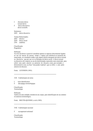I discourse deixis
textual deixis
F deixis discoursive
deixis textuelle
Sinónimos:
2693 deixis discursiva
Termos Relacionados:
2692 deíctico
2838 deixis social
2701 endófora
Classificação:
Pragmática
Definição:
Ao nível da deixis é possível considerar apenas os aspectos directamente ligados
ao uso de marcas de pessoa, tempo e espaço, por referência ao momento da
enunciação, ou considerar ainda o que alguns autores designam por deixis textual
ou discursiva, que por sua vez se distingue de deixis social. A deixis textual
ou discursiva diz respeito ao uso de determinadas expressões num enunciado para
referir uma parte anterior ou posterior do discurso, como, por exemplo, o
demonstrativo essa, na frase "essa piada é óptima", que se refere a uma parte
anterior do discurso.
Fonte: LEVINSON (1983).
--------------------------------------------------------------------------------
3101 $ delimitação do termo
I term identification
F découpage terminologique
Classificação:
Terminologia
Definição:
Análise de uma unidade extraída de um corpus, para identificação do seu estatuto
ou natureza terminológica.
Fonte: BOUTIN-QUESNEL et alii (1985).
--------------------------------------------------------------------------------
3102 $ delimitação nocional
F recoupement notionnel
Classificação:
Terminologia
 