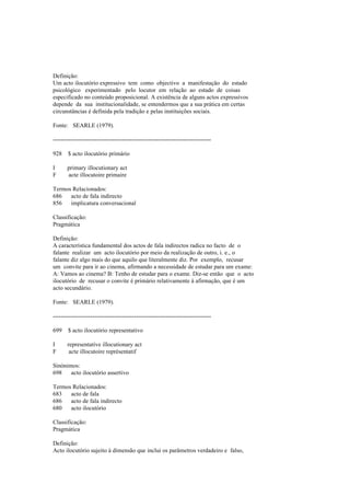 Definição:
Um acto ilocutório expressivo tem como objectivo a manifestação do estado
psicológico experimentado pelo locutor em relação ao estado de coisas
especificado no conteúdo proposicional. A existência de alguns actos expressivos
depende da sua institucionalidade, se entendermos que a sua prática em certas
circunstâncias é definida pela tradição e pelas instituições sociais.
Fonte: SEARLE (1979).
--------------------------------------------------------------------------------
928 $ acto ilocutório primário
I primary illocutionary act
F acte illocutoire primaire
Termos Relacionados:
686 acto de fala indirecto
856 implicatura conversacional
Classificação:
Pragmática
Definição:
A característica fundamental dos actos de fala indirectos radica no facto de o
falante realizar um acto ilocutório por meio da realização de outro, i. e., o
falante diz algo mais do que aquilo que literalmente diz. Por exemplo, recusar
um convite para ir ao cinema, afirmando a necessidade de estudar para um exame:
A: Vamos ao cinema? B: Tenho de estudar para o exame. Diz-se então que o acto
ilocutório de recusar o convite é primário relativamente à afirmação, que é um
acto secundário.
Fonte: SEARLE (1979).
--------------------------------------------------------------------------------
699 $ acto ilocutório representativo
I representative illocutionary act
F acte illocutoire représentatif
Sinónimos:
698 acto ilocutório assertivo
Termos Relacionados:
683 acto de fala
686 acto de fala indirecto
680 acto ilocutório
Classificação:
Pragmática
Definição:
Acto ilocutório sujeito à dimensão que inclui os parâmetros verdadeiro e falso,
 