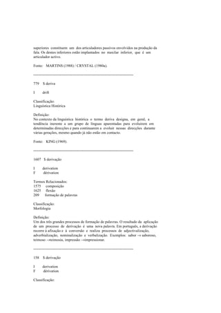 superiores constituem um dos articuladores passivos envolvidos na produção da
fala. Os dentes inferiores estão implantados no maxilar inferior, que é um
articulador activo.
Fonte: MARTINS (1988) / CRYSTAL (1980a).
--------------------------------------------------------------------------------
779 $ deriva
I drift
Classificação:
Linguística Histórica
Definição:
No contexto da linguística histórica o termo deriva designa, em geral, a
tendência inerente a um grupo de línguas aparentadas para evoluirem em
determinadas direcções e para continuarem a evoluir nessas direcções durante
várias gerações, mesmo quando já não estão em contacto.
Fonte: KING (1969).
--------------------------------------------------------------------------------
1607 $ derivação
I derivation
F dérivation
Termos Relacionados:
1575 composição
1625 flexão
209 formação de palavras
Classificação:
Morfologia
Definição:
Um dos três grandes processos de formação de palavras. O resultado da aplicação
de um processo de derivação é uma nova palavra. Em português, a derivação
recorre à afixação e à conversão e realiza processos de adjectivalização,
adverbialização, nominalização e verbalização. Exemplos: sabor → saboroso,
teimoso →teimosia, impressão →impressionar.
--------------------------------------------------------------------------------
158 $ derivação
I derivation
F dérivation
Classificação:
 