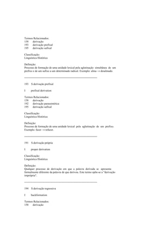 Termos Relacionados:
158 derivação
193 derivação prefixal
195 derivação sufixal
Classificação:
Linguística Histórica
Definição:
Processo de formação de uma unidade lexical pela aglutinação simultânea de um
prefixo e de um sufixo a um determinado radical. Exemplo: alma → desalmado.
--------------------------------------------------------------------------------
193 $ derivação prefixal
I prefixal derivation
Termos Relacionados:
158 derivação
192 derivação parassintética
195 derivação sufixal
Classificação:
Linguística Histórica
Definição:
Processo de formação de uma unidade lexical pela aglutinação de um prefixo.
Exemplo: fazer → refazer.
--------------------------------------------------------------------------------
191 $ derivação própria
I proper derivation
Classificação:
Linguística Histórica
Definição:
Qualquer processo de derivação em que a palavra derivada se apresenta
formalmente diferente da palavra de que derivou. Este termo opõe-se a "derivação
imprópria".
--------------------------------------------------------------------------------
194 $ derivação regressiva
I backformation
Termos Relacionados:
158 derivação
 