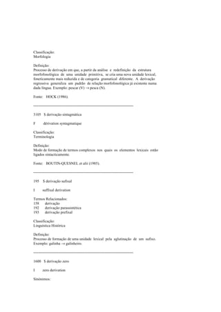 Classificação:
Morfologia
Definição:
Processo de derivação em que, a partir da análise e redefinição da estrutura
morfofonológica de uma unidade primitiva, se cria uma nova unidade lexical,
foneticamente mais reduzida e de categoria gramatical diferente. A derivação
regressiva generaliza um padrão de relação morfofonológica já existente numa
dada língua. Exemplo: pescar (V) → pesca (N).
Fonte: HOCK (1986).
--------------------------------------------------------------------------------
3105 $ derivação sintagmática
F dérivation syntagmatique
Classificação:
Terminologia
Definição:
Modo de formação de termos complexos nos quais os elementos lexicais estão
ligados sintacticamente.
Fonte: BOUTIN-QUESNEL et alii (1985).
--------------------------------------------------------------------------------
195 $ derivação sufixal
I suffixal derivation
Termos Relacionados:
158 derivação
192 derivação parassintética
193 derivação prefixal
Classificação:
Linguística Histórica
Definição:
Processo de formação de uma unidade lexical pela aglutinação de um sufixo.
Exemplo: galinha → galinheiro.
--------------------------------------------------------------------------------
1600 $ derivação zero
I zero derivation
Sinónimos:
 