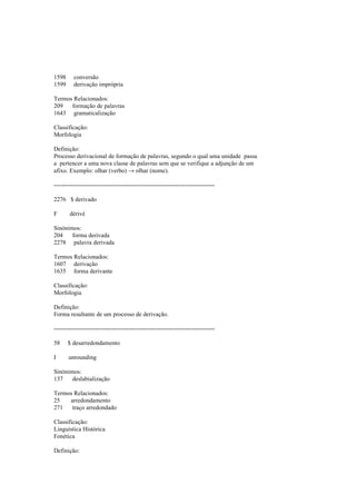 1598 conversão
1599 derivação imprópria
Termos Relacionados:
209 formação de palavras
1643 gramaticalização
Classificação:
Morfologia
Definição:
Processo derivacional de formação de palavras, segundo o qual uma unidade passa
a pertencer a uma nova classe de palavras sem que se verifique a adjunção de um
afixo. Exemplo: olhar (verbo) → olhar (nome).
--------------------------------------------------------------------------------
2276 $ derivado
F dérivé
Sinónimos:
204 forma derivada
2278 palavra derivada
Termos Relacionados:
1607 derivação
1635 forma derivante
Classificação:
Morfologia
Definição:
Forma resultante de um processo de derivação.
--------------------------------------------------------------------------------
58 $ desarredondamento
I unrounding
Sinónimos:
137 deslabialização
Termos Relacionados:
25 arredondamento
271 traço arredondado
Classificação:
Linguística Histórica
Fonética
Definição:
 