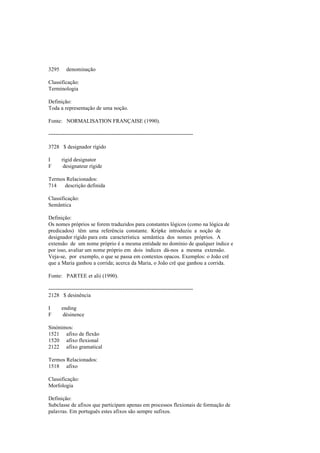 3295 denominação
Classificação:
Terminologia
Definição:
Toda a representação de uma noção.
Fonte: NORMALISATION FRANÇAISE (1990).
--------------------------------------------------------------------------------
3728 $ designador rígido
I rigid designator
F designateur rígide
Termos Relacionados:
714 descrição definida
Classificação:
Semântica
Definição:
Os nomes próprios se forem traduzidos para constantes lógicos (como na lógica de
predicados) têm uma referência constante. Kripke introduziu a noção de
designador rígido para esta característica semântica dos nomes próprios. A
extensão de um nome próprio é a mesma entidade no domínio de qualquer índice e
por isso, avaliar um nome próprio em dois índices dá-nos a mesma extensão.
Veja-se, por exemplo, o que se passa em contextos opacos. Exemplos: o João crê
que a Maria ganhou a corrida; acerca da Maria, o João crê que ganhou a corrida.
Fonte: PARTEE et alii (1990).
--------------------------------------------------------------------------------
2128 $ desinência
I ending
F désinence
Sinónimos:
1521 afixo de flexão
1520 afixo flexional
2122 afixo gramatical
Termos Relacionados:
1518 afixo
Classificação:
Morfologia
Definição:
Subclasse de afixos que participam apenas em processos flexionais de formação de
palavras. Em português estes afixos são sempre sufixos.
 