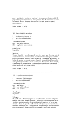 pois o seu objectivo consiste em relacionar o locutor com o valor de verdade da
proposição expressa no enunciado. Numa primeira fase da taxinomia dos actos
ilocutórios, Searle designou este tipo de actos por actos ilocutórios
representativos.
Fonte: SEARLE (1979).
--------------------------------------------------------------------------------
929 $ acto ilocutório secundário
I secondary illocutionary act
F acte illocutoire secondaire
Termos Relacionados:
686 acto de fala indirecto
856 implicatura conversacional
Classificação:
Pragmática
Definição:
Um acto ilocutório é secundário quando com ele o falante quer dizer algo mais do
que realmente disse, realizando assim um outro acto ilocutório que se constitui
como o fundamental, primário, da sua intervenção. Estamos pois perante casos de
indirecção em que por meio de um acto ilocutório (secundário) o falante realiza
outro (primário). Exemplo: A: anda, dou-te boleia. B: faço serão. Neste exemplo,
a explicitação da futura acção de B constitui um acto secundário relativamente à
recusa da oferta de A (o acto primário).
Fonte: SEARLE (1979).
--------------------------------------------------------------------------------
1124 $ acto ilocutório veredictivo
I veredictive illocutionary act
F acte illocutoire veridictif
Termos Relacionados:
683 acto de fala
686 acto de fala indirecto
680 acto ilocutório
Classificação:
Pragmática
Definição:
De acordo com a classificação geral dos actos ilocutórios em cinco categorias
proposta por Austin, um acto ilocutório é veredictivo se for a enunciação de um
veredicto, de uma conclusão, oficial ou não, a partir de provas ou razões que
atestem o facto em questão. Pode ser um acto judicial, mas também uma
estimativa, um parecer, etc.. De importância fundamental nos desenvolvimentos
posteriores da teoria dos actos de fala, a proposta de classificação austiniana
 