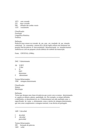 1073 som vozeado
255 traço vozeado
990 vibração das cordas vocais
1325 vozeamento
Classificação:
Fonologia
Linguística Histórica
Fonética
Definição:
Perda do traço sonoro ou vozeado de um som, em resultado da sua situação
contextual. As consoantes sonoras [b] e [d] do inglês sofrem este fenómeno em
posição final de palavra. O desvozeamento (dessonorização ou ensurdecimento)
simboliza-se com um pequeno círculo debaixo do símbolo da transcrição.
Fonte: CRYSTAL (1980a).
--------------------------------------------------------------------------------
2842 $ determinante
Ab $ DET
$ Det
I D
DET
determiner
F déterminant
Termos Relacionados:
3500 sintagma determinante
Classificação:
Sintaxe
Morfologia
Definição:
Termo que designa uma classe de palavras que ocorre com os nomes, determinando-
os quanto ao número, género, quantidade, etc. Por exemplo, os artigos definidos
e indefinidos, os demonstrativos, etc. O determinante tem sido analisado como o
especificador do nome e, ultimamente, como o núcleo do sintagma determinante,
que tem como complemento o sintagma nominal, à sua direita em português.
--------------------------------------------------------------------------------
1609 $ deverbal
I deverbal
F déverbal
postverbal
Termos Relacionados:
209 formação de palavras
1469 verbo
 