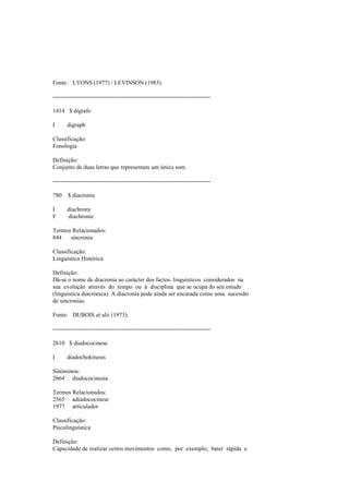 Fonte: LYONS (1977) / LEVINSON (1983).
--------------------------------------------------------------------------------
1414 $ dígrafo
I digraph
Classificação:
Fonologia
Definição:
Conjunto de duas letras que representam um único som.
--------------------------------------------------------------------------------
780 $ diacronia
I diachrony
F diachronie
Termos Relacionados:
844 sincronia
Classificação:
Linguística Histórica
Definição:
Dá-se o nome de diacronia ao carácter dos factos linguísticos considerados na
sua evolução através do tempo ou à disciplina que se ocupa do seu estudo
(linguística diacrónica). A diacronia pode ainda ser encarada como uma sucessão
de sincronias.
Fonte: DUBOIS et alii (1973).
--------------------------------------------------------------------------------
2610 $ diadococinese
I diadochokinesis
Sinónimos:
2664 diadococinesia
Termos Relacionados:
2565 adiadococinese
1977 articulador
Classificação:
Psicolinguística
Definição:
Capacidade de realizar certos movimentos como, por exemplo, bater rápida e
 