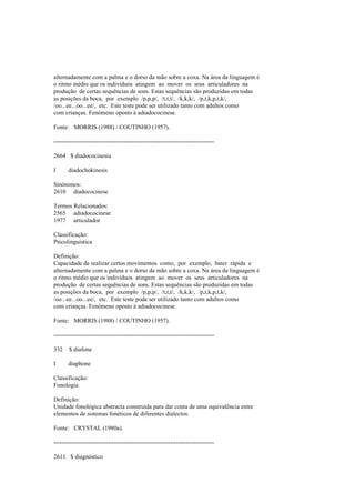 alternadamente com a palma e o dorso da mão sobre a coxa. Na área da linguagem é
o ritmo médio que os indivíduos atingem ao mover os seus articuladores na
produção de certas sequências de sons. Estas sequências são produzidas em todas
as posições da boca, por exemplo /p,p,p/, /t,t,t/, /k,k,k/, /p,t,k,p,t,k/,
/oo...ee...oo...ee/, etc. Este teste pode ser utilizado tanto com adultos como
com crianças. Fenómeno oposto à adiadococinese.
Fonte: MORRIS (1988) / COUTINHO (1957).
--------------------------------------------------------------------------------
2664 $ diadococinesia
I diadochokinesis
Sinónimos:
2610 diadococinese
Termos Relacionados:
2565 adiadococinese
1977 articulador
Classificação:
Psicolinguística
Definição:
Capacidade de realizar certos movimentos como, por exemplo, bater rápida e
alternadamente com a palma e o dorso da mão sobre a coxa. Na área da linguagem é
o ritmo médio que os indivíduos atingem ao mover os seus articuladores na
produção de certas sequências de sons. Estas sequências são produzidas em todas
as posições da boca, por exemplo /p,p,p/, /t,t,t/, /k,k,k/, /p,t,k,p,t,k/,
/oo...ee...oo...ee/, etc. Este teste pode ser utilizado tanto com adultos como
com crianças. Fenómeno oposto à adiadococinese.
Fonte: MORRIS (1988) / COUTINHO (1957).
--------------------------------------------------------------------------------
332 $ diafone
I diaphone
Classificação:
Fonologia
Definição:
Unidade fonológica abstracta construída para dar conta de uma equivalência entre
elementos de sistemas fonéticos de diferentes dialectos.
Fonte: CRYSTAL (1980a).
--------------------------------------------------------------------------------
2611 $ diagnóstico
 