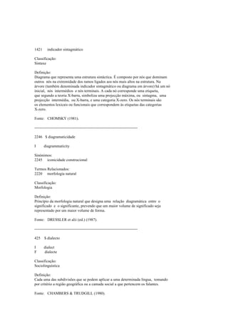 1421 indicador sintagmático
Classificação:
Sintaxe
Definição:
Diagrama que representa uma estrutura sintáctica. É composto por nós que dominam
outros nós na extremidade dos ramos ligados aos nós mais altos na estrutura. Na
árvore (também denominada indicador sintagmático ou diagrama em árvore) há um nó
inicial, nós intermédios e nós terminais. A cada nó corresponde uma etiqueta,
que segundo a teoria X-barra, simboliza uma projecção máxima, ou sintagma, uma
projecção intermédia, ou X-barra, e uma categoria X-zero. Os nós terminais são
os elementos lexicais ou funcionais que correspondem às etiquetas das categorias
X-zero.
Fonte: CHOMSKY (1981).
--------------------------------------------------------------------------------
2246 $ diagramaticidade
I diagrammaticity
Sinónimos:
2245 iconicidade construcional
Termos Relacionados:
2220 morfologia natural
Classificação:
Morfologia
Definição:
Princípio da morfologia natural que designa uma relação diagramática entre o
significado e o significante, prevendo que um maior volume de significado seja
representado por um maior volume de forma.
Fonte: DRESSLER et alii (ed.) (1987).
--------------------------------------------------------------------------------
425 $ dialecto
I dialect
F dialecte
Classificação:
Sociolinguística
Definição:
Cada uma das subdivisões que se podem aplicar a uma determinada língua, tomando
por critério a região geográfica ou a camada social a que pertencem os falantes.
Fonte: CHAMBERS & TRUDGILL (1980).
 