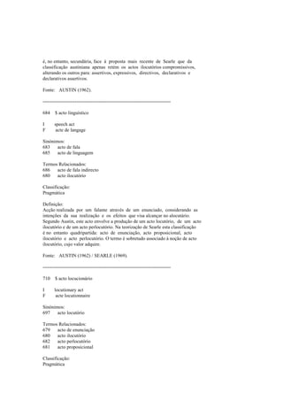 é, no entanto, secundária, face à proposta mais recente de Searle que da
classificação austiniana apenas retém os actos ilocutórios compromissivos,
alterando os outros para: assertivos, expressivos, directivos, declarativos e
declarativos assertivos.
Fonte: AUSTIN (1962).
--------------------------------------------------------------------------------
684 $ acto linguístico
I speech act
F acte de langage
Sinónimos:
683 acto de fala
685 acto de linguagem
Termos Relacionados:
686 acto de fala indirecto
680 acto ilocutório
Classificação:
Pragmática
Definição:
Acção realizada por um falante através de um enunciado, considerando as
intenções da sua realização e os efeitos que visa alcançar no alocutário.
Segundo Austin, este acto envolve a produção de um acto locutório, de um acto
ilocutório e de um acto perlocutório. Na teorização de Searle esta classificação
é no entanto quadripartida: acto de enunciação, acto proposicional, acto
ilocutório e acto perlocutório. O termo é sobretudo associado à noção de acto
ilocutório, cujo valor adquire.
Fonte: AUSTIN (1962) / SEARLE (1969).
--------------------------------------------------------------------------------
710 $ acto locucionário
I locutionary act
F acte locutionnaire
Sinónimos:
697 acto locutório
Termos Relacionados:
679 acto de enunciação
680 acto ilocutório
682 acto perlocutório
681 acto proposicional
Classificação:
Pragmática
 