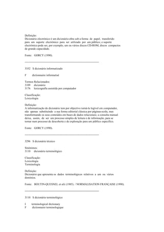 Definição:
Dicionário electrónico é um dicionário-obra sob a forma de papel, transferido
para um suporte electrónico para ser utilizado por um público; o suporte
electrónico pode ser, por exemplo, um ou vários discos CD-ROM, discos compactos
de grande capacidade.
Fonte: GORCY (1990).
--------------------------------------------------------------------------------
3352 $ dicionário informatizado
F dictionnaire informatisé
Termos Relacionados:
3109 dicionário
3176 lexicografia assistida por computador
Classificação:
Lexicologia
Definição:
A informatização do dicionário tem por objectivo torná-lo legível em computador,
não apenas substituindo a sua forma editorial clássica por páginas-ecrãs, mas
transformando os seus conteúdos em bases de dados relacionais; a consulta manual
deixa, assim, de ser um processo simples de leitura e de informação, para se
tornar num processo de descoberta e de exploração para um público específico.
Fonte: GORCY (1990).
--------------------------------------------------------------------------------
3296 $ dicionário técnico
Sinónimos:
3110 dicionário terminológico
Classificação:
Lexicologia
Terminologia
Definição:
Dicionário que apresenta os dados terminológicos relativos a um ou vários
domínios.
Fonte: BOUTIN-QUESNEL et alii (1985). / NORMALISATION FRANÇAISE (1990).
--------------------------------------------------------------------------------
3110 $ dicionário terminológico
I terminological dictionary
F dictionnaire terminologique
 