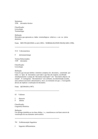Sinónimos:
3296 dicionário técnico
Classificação:
Lexicologia
Terminologia
Definição:
Dicionário que apresenta os dados terminológicos relativos a um ou vários
domínios.
Fonte: BOUTIN-QUESNEL et alii (1985). / NORMALISATION FRANÇAISE (1990).
--------------------------------------------------------------------------------
3111 $ dicionarística
F dictionnairistique
Termos Relacionados:
3109 dicionário
Classificação:
Lexicologia
Definição:
Conceito que tem por âmbito o domínio complexo do dicionário, constituído por
todos os tipos de dicionários e por tudo o que lhes diz respeito, recobrindo
simultaneamente o campo do "dicionário-realização" e do "dicionário-objecto de
estudo". O neologismo "dicionarística" veio colmatar, em determinada ocasião,
uma carência nocional e denominativa, isto é, no momento em que a lexicografia
deixou de implicar a realização do dicionário.
Fonte: QUEMADA (1987).
--------------------------------------------------------------------------------
63 $ diérese
I diaeresis
F diérèse
Classificação:
Linguística Histórica
Definição:
Um ditongo desdobra-se em duas sílabas, i. e., transforma-se em hiato através da
vocalização do seu elemento semivocálico.
--------------------------------------------------------------------------------
781 $ diferenciação linguística
I linguistic differentiation
 