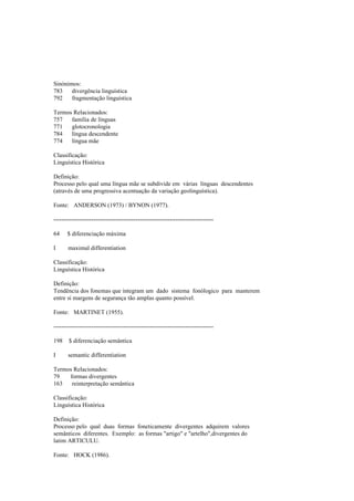 Sinónimos:
783 divergência linguística
792 fragmentação linguística
Termos Relacionados:
757 família de línguas
771 glotocronologia
784 língua descendente
774 língua mãe
Classificação:
Linguística Histórica
Definição:
Processo pelo qual uma língua mãe se subdivide em várias línguas descendentes
(através de uma progressiva acentuação da variação geolinguística).
Fonte: ANDERSON (1973) / BYNON (1977).
--------------------------------------------------------------------------------
64 $ diferenciação máxima
I maximal differentiation
Classificação:
Linguística Histórica
Definição:
Tendência dos fonemas que integram um dado sistema fonólogico para manterem
entre si margens de segurança tão amplas quanto possível.
Fonte: MARTINET (1955).
--------------------------------------------------------------------------------
198 $ diferenciação semântica
I semantic differentiation
Termos Relacionados:
79 formas divergentes
163 reinterpretação semântica
Classificação:
Linguística Histórica
Definição:
Processo pelo qual duas formas foneticamente divergentes adquirem valores
semânticos diferentes. Exemplo: as formas "artigo" e "artelho",divergentes do
latim ARTICULU.
Fonte: HOCK (1986).
 