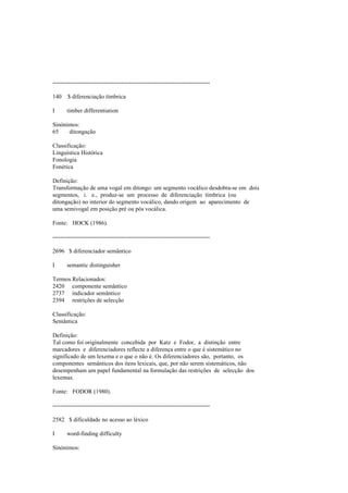 --------------------------------------------------------------------------------
140 $ diferenciação tímbrica
I timber differentiation
Sinónimos:
65 ditongação
Classificação:
Linguística Histórica
Fonologia
Fonética
Definição:
Transformação de uma vogal em ditongo: um segmento vocálico desdobra-se em dois
segmentos, i. e., produz-se um processo de diferenciação tímbrica (ou
ditongação) no interior do segmento vocálico, dando origem ao aparecimento de
uma semivogal em posição pré ou pós vocálica.
Fonte: HOCK (1986).
--------------------------------------------------------------------------------
2696 $ diferenciador semântico
I semantic distinguisher
Termos Relacionados:
2420 componente semântico
2737 indicador semântico
2394 restrições de selecção
Classificação:
Semântica
Definição:
Tal como foi originalmente concebida por Katz e Fodor, a distinção entre
marcadores e diferenciadores reflecte a diferença entre o que é sistemático no
significado de um lexema e o que o não é. Os diferenciadores são, portanto, os
componentes semânticos dos itens lexicais, que, por não serem sistemáticos, não
desempenham um papel fundamental na formulação das restrições de selecção dos
lexemas.
Fonte: FODOR (1980).
--------------------------------------------------------------------------------
2582 $ dificuldade no acesso ao léxico
I word-finding difficulty
Sinónimos:
 