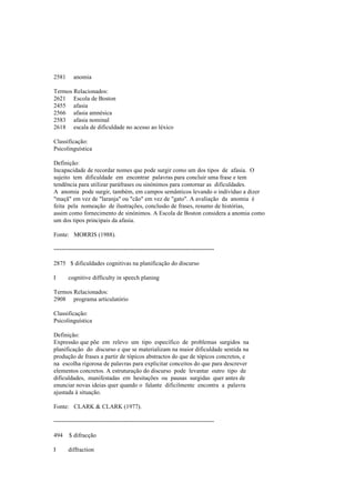 2581 anomia
Termos Relacionados:
2621 Escola de Boston
2455 afasia
2566 afasia amnésica
2583 afasia nominal
2618 escala de dificuldade no acesso ao léxico
Classificação:
Psicolinguística
Definição:
Incapacidade de recordar nomes que pode surgir como um dos tipos de afasia. O
sujeito tem dificuldade em encontrar palavras para concluir uma frase e tem
tendência para utilizar paráfrases ou sinónimos para contornar as dificuldades.
A anomia pode surgir, também, em campos semânticos levando o indivíduo a dizer
"maçã" em vez de "laranja" ou "cão" em vez de "gato". A avaliação da anomia é
feita pela nomeação de ilustrações, conclusão de frases, resumo de histórias,
assim como fornecimento de sinónimos. A Escola de Boston considera a anomia como
um dos tipos principais da afasia.
Fonte: MORRIS (1988).
--------------------------------------------------------------------------------
2875 $ dificuldades cognitivas na planificação do discurso
I cognitive difficulty in speech planing
Termos Relacionados:
2908 programa articulatório
Classificação:
Psicolinguística
Definição:
Expressão que põe em relevo um tipo específico de problemas surgidos na
planificação do discurso e que se materializam na maior dificuldade sentida na
produção de frases a partir de tópicos abstractos do que de tópicos concretos, e
na escolha rigorosa de palavras para explicitar conceitos do que para descrever
elementos concretos. A estruturação do discurso pode levantar outro tipo de
dificuldades, manifestadas em hesitações ou pausas surgidas quer antes de
enunciar novas ideias quer quando o falante dificilmente encontra a palavra
ajustada à situação.
Fonte: CLARK & CLARK (1977).
--------------------------------------------------------------------------------
494 $ difracção
I diffraction
 