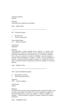 Linguística Histórica
Fonética
Definição:
Assimilação entre segmentos não contíguos.
Fonte: HOCK (1986).
--------------------------------------------------------------------------------
947 $ direcção de ajuste
I direction of fit
F direction d'ajustement
Termos Relacionados:
733 objectivo ilocutório
Classificação:
Pragmática
Definição:
Termo que define a relação registada entre as palavras e o mundo, como
consequência do objectivo ilocutório do acto realizado com essas palavras.
Certos actos ilocutórios têm como característica do seu objectivo ilocutório
fazer com que as palavras se ajustem à realidade, como por exemplo, as
asserções. Outros pretendem que o mundo se venha a revelar semelhante às
palavras, como por exemplo, os pedidos, as ordens, etc.. No primeiro caso, diz-
se que a direcção de ajuste é das palavras-ao-mundo; no segundo, do mundo-às-
palavras.
Fonte: SEARLE (1979).
--------------------------------------------------------------------------------
1864 $ direccionalidade de regência
I directionality constraint
F direction de gouvernement
Sinónimos:
1865 sentido de regência
Classificação:
Sintaxe
Definição:
Os núcleos lexicais regem numa direcção determinada. O sentido de regência varia
de língua para língua. Nas línguas S V O, como o português, a regência é à
direita, nas línguas S O V, como, por exemplo, o alemão, a regência é à
esquerda. A direccionalidade de regência é, portanto, susceptível de variação
paramétrica.
Fonte: CHOMSKY (1981).
 
