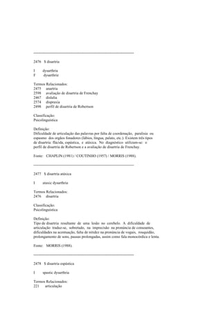 --------------------------------------------------------------------------------
2476 $ disartria
I dysarthria
F dysarthrie
Termos Relacionados:
2475 anartria
2598 avaliação de disartria de Frenchay
2467 dislalia
2574 dispraxia
2498 perfil de disartria de Robertson
Classificação:
Psicolinguística
Definição:
Dificuldade de articulação das palavras por falta de coordenação, paralisia ou
espasmo dos orgãos fonadores (lábios, língua, palato, etc.). Existem três tipos
de disartria: flácida, espástica, e atáxica. No diagnóstico utilizam-se: o
perfil de disartria de Robertson e a avaliação de disartria de Frenchay.
Fonte: CHAPLIN (1981) / COUTINHO (1957) / MORRIS (1988).
--------------------------------------------------------------------------------
2477 $ disartria atáxica
I ataxic dysarthria
Termos Relacionados:
2476 disartria
Classificação:
Psicolinguística
Definição:
Tipo de disartria resultante de uma lesão no cerebelo. A dificuldade de
articulação traduz-se, sobretudo, na imprecisão na pronúncia de consoantes,
dificuldades na acentuação, falta de nitidez na pronúncia de vogais, rouquidão,
prolongamento de sons, pausas prolongadas, assim como fala monocórdica e lenta.
Fonte: MORRIS (1988).
--------------------------------------------------------------------------------
2478 $ disartria espástica
I spastic dysarthria
Termos Relacionados:
221 articulação
 