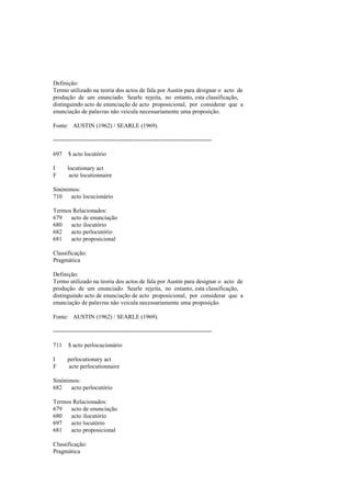 Definição:
Termo utilizado na teoria dos actos de fala por Austin para designar o acto de
produção de um enunciado. Searle rejeita, no entanto, esta classificação,
distinguindo acto de enunciação de acto proposicional, por considerar que a
enunciação de palavras não veicula necessariamente uma proposição.
Fonte: AUSTIN (1962) / SEARLE (1969).
--------------------------------------------------------------------------------
697 $ acto locutório
I locutionary act
F acte locutionnaire
Sinónimos:
710 acto locucionário
Termos Relacionados:
679 acto de enunciação
680 acto ilocutório
682 acto perlocutório
681 acto proposicional
Classificação:
Pragmática
Definição:
Termo utilizado na teoria dos actos de fala por Austin para designar o acto de
produção de um enunciado. Searle rejeita, no entanto, esta classificação,
distinguindo acto de enunciação de acto proposicional, por considerar que a
enunciação de palavras não veicula necessariamente uma proposição.
Fonte: AUSTIN (1962) / SEARLE (1969).
--------------------------------------------------------------------------------
711 $ acto perlocucionário
I perlocutionary act
F acte perlocutionnaire
Sinónimos:
682 acto perlocutório
Termos Relacionados:
679 acto de enunciação
680 acto ilocutório
697 acto locutório
681 acto proposicional
Classificação:
Pragmática
 