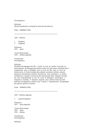 Psicolinguística
Definição:
Discurso produzido em situação de entrevista não directiva.
Fonte: MORRIS (1988).
--------------------------------------------------------------------------------
2456 $ disfasia
I dysphasia
F dysphasie
Sinónimos:
2455 afasia
Termos Relacionados:
2458 disfasia adquirida
Classificação:
Psicolinguística
Definição:
Distúrbios da linguagem devidos a lesões na área do cérebro envolvida no
processamento da linguagem,que podem ocorrer em vários graus, afectando tanto a
compreensão como a produção, quer ao nível da fala, quer ao nível da
leitura/escrita. As lesões resultam dos acidentes vasculares cerebrais, tumores,
doenças ou traumatismos cerebrais. Do ponto de vista neurológico, as afasias
classificam-se segundo a área do cérebro afectada pela lesão, enquanto do ponto
de vista comportamental se tem em conta as disfunções psicológicas e
linguísticas ocorridas. É frequente surgirem casos afásicos mistos que não
permitem um diagnóstico clássico claro. A afasia é frequentemente acompanhada
por agnosia, apraxia ou anartria.
Fonte: MORRIS (1988).
--------------------------------------------------------------------------------
2458 $ disfasia adquirida
I acquired dysphasia
Sinónimos:
2457 afasia adquirida
Termos Relacionados:
2455 afasia
2456 disfasia
Classificação:
Psicolinguística
Definição:
 