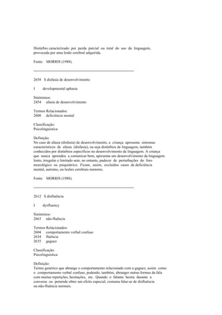 Distúrbio caracterizado por perda parcial ou total do uso da linguagem,
provocada por uma lesão cerebral adquirida.
Fonte: MORRIS (1988).
--------------------------------------------------------------------------------
2658 $ disfasia de desenvolvimento
I developmental aphasia
Sinónimos:
2454 afasia de desenvolvimento
Termos Relacionados:
2608 deficiência mental
Classificação:
Psicolinguística
Definição:
No caso de afasia (disfasia) de desenvolvimento, a criança apresenta sintomas
característicos de afasia (disfasia), ou seja distúrbios de linguagem, também
conhecidos por distúrbios específicos no desenvolvimento da linguagem. A criança
que nunca aprendeu a comunicar bem, apresenta um desenvolvimento da linguagem
lento, irregular e limitado sem, no entanto, padecer de perturbações do foro
neurológico ou psiquiátrico. Ficam, assim, excluídos casos de deficiência
mental, autismo, ou lesões cerebrais menores.
Fonte: MORRIS (1988).
--------------------------------------------------------------------------------
2612 $ disfluência
I dysfluency
Sinónimos:
2663 não-fluência
Termos Relacionados:
2604 comportamento verbal confuso
2634 fluência
2635 gaguez
Classificação:
Psicolinguística
Definição:
Termo genérico que abrange o comportamento relacionado com a gaguez, assim como
o comportamento verbal confuso, podendo, também, abranger outras formas da fala
com muitas repetições, hesitações, etc. Quando o falante hesita durante a
conversa ou pretende obter um efeito especial, costuma falar-se de disfluência
ou não-fluência normais.
 