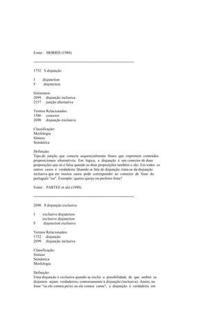 Fonte: MORRIS (1988).
--------------------------------------------------------------------------------
1752 $ disjunção
I disjunction
F disjonction
Sinónimos:
2699 disjunção inclusiva
2157 junção alternativa
Termos Relacionados:
1586 conector
2698 disjunção exclusiva
Classificação:
Morfologia
Sintaxe
Semântica
Definição:
Tipo de junção que conecta sequencialmente frases que exprimem conteúdos
proposicionais alternativos. Em lógica, a disjunção é um conector de duas
proposições que só é falsa quando as duas proposições também o são. Em todos os
outros casos é verdadeira. Quando se fala de disjunção, trata-se da disjunção
inclusiva que em muitos casos pode corresponder ao conector de frase do
português "ou". Exemplo: queres queijo ou preferes fruta?
Fonte: PARTEE et alii (1990).
--------------------------------------------------------------------------------
2698 $ disjunção exclusiva
I exclusive disjunction
exclusive disjunction
F disjonction exclusive
Termos Relacionados:
1752 disjunção
2699 disjunção inclusiva
Classificação:
Sintaxe
Semântica
Morfologia
Definição:
Uma disjunção é exclusiva quando se exclui a possibilidade de que ambos os
disjuntos sejam verdadeiros, contrariamente à disjunção (inclusiva). Assim, na
frase "ou ele comeu peixe ou ele comeu carne", a disjunção é verdadeira em
 