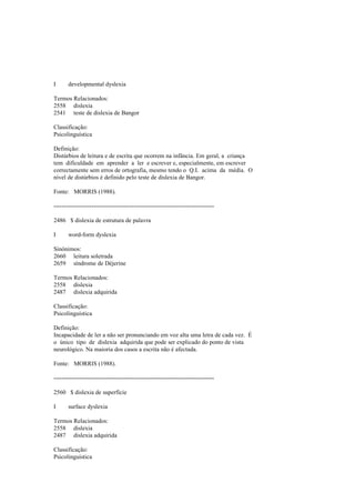 I developmental dyslexia
Termos Relacionados:
2558 dislexia
2541 teste de dislexia de Bangor
Classificação:
Psicolinguística
Definição:
Distúrbios de leitura e de escrita que ocorrem na infância. Em geral, a criança
tem dificuldade em aprender a ler e escrever e, especialmente, em escrever
correctamente sem erros de ortografia, mesmo tendo o Q.I. acima da média. O
nível de distúrbios é definido pelo teste de dislexia de Bangor.
Fonte: MORRIS (1988).
--------------------------------------------------------------------------------
2486 $ dislexia de estrutura de palavra
I word-form dyslexia
Sinónimos:
2660 leitura soletrada
2659 síndrome de Déjerine
Termos Relacionados:
2558 dislexia
2487 dislexia adquirida
Classificação:
Psicolinguística
Definição:
Incapacidade de ler a não ser pronunciando em voz alta uma letra de cada vez. É
o único tipo de dislexia adquirida que pode ser explicado do ponto de vista
neurológico. Na maioria dos casos a escrita não é afectada.
Fonte: MORRIS (1988).
--------------------------------------------------------------------------------
2560 $ dislexia de superfície
I surface dyslexia
Termos Relacionados:
2558 dislexia
2487 dislexia adquirida
Classificação:
Psicolinguística
 