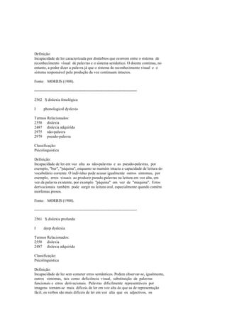 Definição:
Incapacidade de ler caracterizada por distúrbios que ocorrem entre o sistema de
reconhecimento visual de palavras e o sistema semântico. O doente continua, no
entanto, a poder dizer a palavra já que o sistema de reconhecimento visual e o
sistema responsável pela produção da voz continuam intactos.
Fonte: MORRIS (1988).
--------------------------------------------------------------------------------
2562 $ dislexia fonológica
I phonological dyslexia
Termos Relacionados:
2558 dislexia
2487 dislexia adquirida
2975 não-palavra
2979 pseudo-palavra
Classificação:
Psicolinguística
Definição:
Incapacidade de ler em voz alta as não-palavras e as pseudo-palavras, por
exemplo, "bur", "páquina", enquanto se mantém intacta a capacidade de leitura do
vocabulário corrente. O indivíduo pode acusar igualmente outros sintomas, por
exemplo, erros visuais ao produzir pseudo-palavras na leitura em voz alta, em
vez da palavra existente, por exemplo "páquina" em vez de "máquina". Erros
derivacionais também pode surgir na leitura oral, especialmente quando contêm
morfemas presos.
Fonte: MORRIS (1988).
--------------------------------------------------------------------------------
2561 $ dislexia profunda
I deep dyslexia
Termos Relacionados:
2558 dislexia
2487 dislexia adquirida
Classificação:
Psicolinguística
Definição:
Incapacidade de ler sem cometer erros semânticos. Podem observar-se, igualmente,
outros sintomas, tais como deficiência visual, substituição de palavras
funcionais e erros derivacionais. Palavras dificilmente representáveis por
imagens tornam-se mais difíceis de ler em voz alta do que as de representação
fácil; os verbos são mais difíceis de ler em voz alta que os adjectivos, os
 