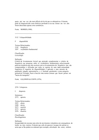 quais, por sua vez, são mais difíceis de ler do que os substantivos. O doente
pode ser diagnosticado como disléxico profundo se na sua leitura em voz alta
forem detectados apenas erros semânticos.
Fonte: MORRIS (1988).
--------------------------------------------------------------------------------
3112 $ disponibilidade
F disponibilité
Termos Relacionados:
3145 frequência
3297 vocabulário fundamental
Classificação:
Lexicologia
Definição:
Critério de levantamento lexical que pretende complementar o critério de
frequência nas pesquisas sobre os vocabulários fundamentais, seleccionando
palavras temáticas que não ocorrem com os levantamentos de frequência mas são
compreendidas e utilizadas por todos os sujeitos de uma dada comunidade
linguística. O inquérito de disponibilidade é aplicado a uma amostra da
população julgada representativa, e é limitado geralmente a uma categoria
gramatical. Exemplo: fazer a lista de vinte nomes comuns que fazem pensar em
"meios de transporte".
Fonte: GALISSON & COSTE (1976).
--------------------------------------------------------------------------------
2574 $ dispraxia
I dispraxia
Sinónimos:
2573 apraxia
Termos Relacionados:
2455 afasia
2490 alexia
2475 anartria
2573 apraxia
2476 disartria
Classificação:
Psicolinguística
Definição:
Incapacidade de executar uma série de movimentos voluntários em consequência de
lesões na área motora. O doente que sofre de apraxia é incapaz de realizar os
actos que se lhe pedem ou ordenam (por exemplo, articulação dos sons), embora
 