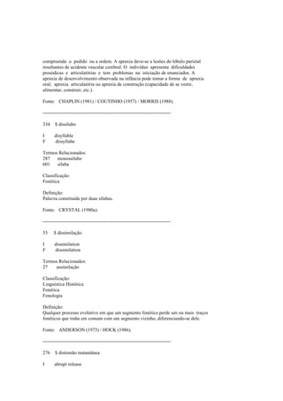 compreenda o pedido ou a ordem. A apraxia deve-se a lesões do lóbulo parietal
resultantes de acidente vascular cerebral. O indivíduo apresenta dificuldades
prosódicas e articulatórias e tem problemas na iniciação de enunciados. A
apraxia de desenvolvimento observada na infância pode tomar a forma de apraxia
oral, apraxia articulatória ou apraxia de construção (capacidade de se vestir,
alimentar, construir, etc.).
Fonte: CHAPLIN (1981) / COUTINHO (1957) / MORRIS (1988).
--------------------------------------------------------------------------------
334 $ dissílabo
I disyllable
F dissyllabe
Termos Relacionados:
287 monossílabo
601 sílaba
Classificação:
Fonética
Definição:
Palavra constituída por duas sílabas.
Fonte: CRYSTAL (1980a).
--------------------------------------------------------------------------------
53 $ dissimilação
I dissimilation
F dissimilation
Termos Relacionados:
27 assimilação
Classificação:
Linguística Histórica
Fonética
Fonologia
Definição:
Qualquer processo evolutivo em que um segmento fonético perde um ou mais traços
fonéticos que tinha em comum com um segmento vizinho, diferenciando-se dele.
Fonte: ANDERSON (1973) / HOCK (1986).
--------------------------------------------------------------------------------
276 $ distensão instantânea
I abrupt release
 