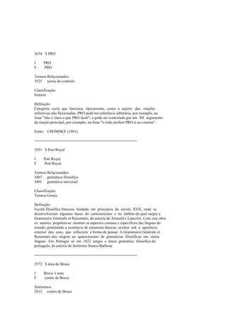 3674 $ PRO
I PRO
F PRO
Termos Relacionados:
3525 teoria do controlo
Classificação:
Sintaxe
Definição:
Categoria vazia que funciona, tipicamente, como o sujeito das orações
infinitivas não flexionadas. PRO pode ter referência arbitrária, por exemplo, na
frase "não é claro o que PRO fazer"; e pode ser controlado por um SN argumento
da oração principal, por exemplo, na frase "o João prefere PRO ir ao cinema".
Fonte: CHOMSKY (1981).
--------------------------------------------------------------------------------
3551 $ Port Royal
I Port Royal
F Port Royal
Termos Relacionados:
3407 gramática filosófica
3401 gramática universal
Classificação:
Termos Gerais
Definição:
Escola filosófica francesa fundada em princípios do século XVII, onde se
desenvolveram algumas bases do cartesianismo e no âmbito da qual surgiu a
Grammaire Générale et Raisonnée, da autoria de Arnauld e Lancelot. Com esta obra
os autores propõem-se mostrar os aspectos comuns e específicos das línguas do
mundo, postulando a existência de estruturas básicas, ocultas sob a aparência
exterior dos sons, que reflectem a forma de pensar. A Grammaire Générale et
Raisonnée deu origem ao aparecimento de gramáticas filosóficas em várias
línguas. Em Portugal só em 1822 surgiu a única gramática filosófica do
português, da autoria de Jerónimo Soares Barbosa.
--------------------------------------------------------------------------------
2572 $ área de Broca
I Broca 's area
F centre de Broca
Sinónimos:
2812 centro de Broca
 