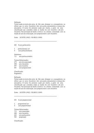 Definição:
Termo usado na teoria dos actos de fala para designar as consequências ou
efeitos que os actos ilocutórios têm nas acções, pensamentos e crenças dos
alocutários. O termo foi primeiro usado por Austin, a partir de uma
classificação que considera ainda as noções de acto locutório e de acto
ilocutório. Na teorização de Searle o termo é no entanto contrastado com as
noções de acto de enunciação, acto proposicional e acto ilocutório.
Fonte: AUSTIN (1962) / SEARLE (1969).
--------------------------------------------------------------------------------
682 $ acto perlocutório
I perlocutionary act
F acte perlocutionnaire
Sinónimos:
711 acto perlocucionário
Termos Relacionados:
679 acto de enunciação
680 acto ilocutório
697 acto locutório
681 acto proposicional
Classificação:
Pragmática
Definição:
Termo usado na teoria dos actos de fala para designar as consequências ou
efeitos que os actos ilocutórios têm nas acções, pensamentos e crenças dos
alocutários. O termo foi primeiro usado por Austin, a partir de uma
classificação que considera ainda as noções de acto locutório e de acto
ilocutório. Na teorização de Searle o termo é no entanto contrastado com as
noções de acto de enunciação, acto proposicional e acto ilocutório.
Fonte: AUSTIN (1962) / SEARLE (1969).
--------------------------------------------------------------------------------
681 $ acto proposicional
I propositional act
F acte propositionnel
Termos Relacionados:
713 acto enunciador
680 acto ilocutório
682 acto perlocutório
942 proposição
Classificação:
 