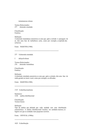 instantaneous release
Termos Relacionados:
277 distensão retardada
Classificação:
Fonética
Definição:
A distensão instantânea caracteriza os sons que, após a oclusão à passagem do
ar, têm uma fase de turbulência curta, como por exemplo, a explosão das
oclusivas.
Fonte: MARTINS (1988).
--------------------------------------------------------------------------------
277 $ distensão retardada
I delayed release
Termos Relacionados:
276 distensão instantânea
Classificação:
Fonética
Definição:
A distensão retardada caracteriza os sons que, após a oclusão, têm uma fase de
ruído gerado no tracto vocal, como por exemplo, as africadas.
Fonte: MARTINS (1988).
--------------------------------------------------------------------------------
1727 $ distribucionalismo
Sinónimos:
1538 análise distribucional
Classificação:
Termos Gerais
Definição:
Tipo de análise que defende que cada unidade tem uma distribuição
característica. A análise distribucional localiza, em unidades maiores, os
lugares em que as unidades mais pequenas ocorrem.
Fonte: CRYSTAL (1980a).
--------------------------------------------------------------------------------
1823 $ distribuição
 