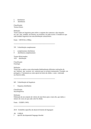 I distribution
F distribution
Classificação:
Termos Gerais
Definição:
Termo usado em linguística para referir o conjunto dos contextos e das situações
em que uma unidade, um fonema, um morfema, etc pode ocorrer. Considera-se que
cada unidade linguística tem uma distribuição característica.
Fonte: CRYSTAL (1980a).
--------------------------------------------------------------------------------
335 $ distribuição complementar
I complementary distribution
F distribution complémentaire
Termos Relacionados:
1823 distribuição
Classificação:
Fonologia
Definição:
Termo que se aplica a sons relacionados (habitualmente diferentes realizações de
um fonema), que ocorrem em contextos que se excluem mutuamente. Exemplo: em
português o /l/ pronuncia-se como apical em início de sílaba e como velarizado
em final de sílaba.
--------------------------------------------------------------------------------
865 $ distribuição de frequência
I frequency distribution
Classificação:
Sociolinguística
Definição:
Ordenação de um conjunto de valores do mais baixo para o mais alto, que indica o
número de vezes em que cada valor foi obtido.
Fonte: COZBY (1985).
--------------------------------------------------------------------------------
2614 $ distúrbio específico de desenvolvimento da linguagem
Ab $ SDLD
I specific developmental language disorder
 