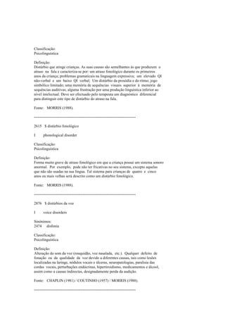 Classificação:
Psicolinguística
Definição:
Distúrbio que atinge crianças. As suas causas são semelhantes às que produzem o
atraso na fala e caracteriza-se por: um atraso fonológico durante os primeiros
anos da criança; problemas gramaticais na linguagem expressiva; um elevado QI
não-verbal e um baixo QI verbal; Um distúrbio da prosódia e do ritmo; jogo
simbólico limitado; uma memória de sequências visuais superior à memória de
sequências auditivas; alguma frustração por uma produção linguística inferior ao
nível intelectual. Deve ser efectuado pelo terapeuta um diagnóstico diferencial
para distinguir este tipo de distúrbio do atraso na fala.
Fonte: MORRIS (1988).
--------------------------------------------------------------------------------
2615 $ distúrbio fonológico
I phonological disorder
Classificação:
Psicolinguística
Definição:
Forma muito grave de atraso fonológico em que a criança possui um sistema sonoro
anormal. Por exemplo, pode não ter fricativas no seu sistema, excepto aquelas
que não são usadas na sua língua. Tal sistema para crianças de quatro e cinco
anos ou mais velhas será descrito como um distúrbio fonológico.
Fonte: MORRIS (1988).
--------------------------------------------------------------------------------
2876 $ distúrbios da voz
I voice disorders
Sinónimos:
2474 disfonia
Classificação:
Psicolinguística
Definição:
Alteração do som da voz (rouquidão, voz nasalada, etc.). Qualquer defeito de
fonação ou da qualidade da voz devido a diferentes causas, tais como lesões
localizadas na laringe, nódulos vocais e úlceras, neuropatologias, paralisia das
cordas vocais, perturbações endócrinas, hipertiroidismo, medicamentos e álcool,
assim como a causas indirectas, designadamente perda da audição.
Fonte: CHAPLIN (1981) / COUTINHO (1957) / MORRIS (1988).
--------------------------------------------------------------------------------
 