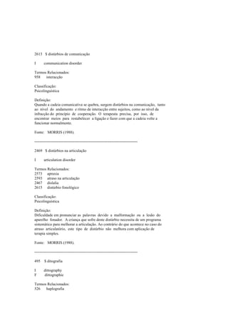 2613 $ distúrbios de comunicação
I communication disorder
Termos Relacionados:
958 interacção
Classificação:
Psicolinguística
Definição:
Quando a cadeia comunicativa se quebra, surgem distúrbios na comunicação, tanto
ao nível do andamento e ritmo de interacção entre sujeitos, como ao nível da
infracção do princípio de cooperação. O terapeuta precisa, por isso, de
encontrar meios para restabelecer a ligação e fazer com que a cadeia volte a
funcionar normalmente.
Fonte: MORRIS (1988).
--------------------------------------------------------------------------------
2469 $ distúrbios na articulação
I articulation disorder
Termos Relacionados:
2573 apraxia
2593 atraso na articulação
2467 dislalia
2615 distúrbio fonológico
Classificação:
Psicolinguística
Definição:
Dificuldade em pronunciar as palavras devido a malformação ou a lesão do
aparelho fonador. A criança que sofre deste distúrbio necessita de um programa
sistemático para melhorar a articulação. Ao contrário do que acontece no caso do
atraso articulatório, este tipo de distúrbio não melhora com aplicação de
terapia simples.
Fonte: MORRIS (1988).
--------------------------------------------------------------------------------
495 $ ditografia
I dittography
F dittographie
Termos Relacionados:
526 haplografia
 
