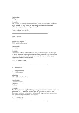 Classificação:
Filologia
Definição:
Erro de cópia que consiste na adição mecânica de uma unidade gráfica que deveria
surgir isolada. Ex: Em início de palavra é acrescentada a última letra da
palavra anterior, como "terra aut" por "terra ut".
Fonte: SALVATORE (1983).
--------------------------------------------------------------------------------
2200 $ ditologia
Termos Relacionados:
2201 palavras divergentes
Classificação:
Lexicologia
Definição:
Circunstância de haver na língua duas ou mais palavras divergentes. A ditologia
é, porém, um conceito mais amplo que a divergência, pois leva em conta formas
provenientes de casos latinos diversos, de formas divergentes latinas e da
composição com prefixos equivalentes.
Fonte: CÂMARA (1984).
--------------------------------------------------------------------------------
65 $ ditongação
I diphtongization
F diphtongaison
Sinónimos:
140 diferenciação tímbrica
Classificação:
Linguística Histórica
Fonologia
Fonética
Definição:
Transformação de uma vogal em ditongo: um segmento vocálico desdobra-se em dois
segmentos, i. e., produz-se um processo de diferenciação tímbrica (ou
ditongação) no interior do segmento vocálico, dando origem ao aparecimento de
uma semivogal em posição pré ou pós vocálica.
Fonte: HOCK (1986).
--------------------------------------------------------------------------------
 