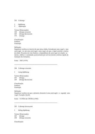 263 $ ditongo
I diphthong
F diphtongue
Termos Relacionados:
264 ditongo crescente
265 ditongo decrescente
373 tritongo
Classificação:
Fonética
Fonologia
Definição:
Sequência vocálica no interior de uma única sílaba, formada por uma vogal e uma
semivogal, ou por uma semivogal e uma vogal, em que a vogal constitui o núcleo
de sílaba. Do ponto de vista fonético, a dependência da semivogal em relação ao
núcleo silábico é assinalada acusticamente por um movimento contínuo rápido de
transição dos formantes.
Fonte: FRY (1979).
--------------------------------------------------------------------------------
264 $ ditongo crescente
I rising diphthong
Termos Relacionados:
263 ditongo
265 ditongo decrescente
Classificação:
Fonética
Fonologia
Definição:
Sequência vocálica em que o primeiro elemento é uma semivogal e o segundo uma
vogal. Exemplo: [kwál].
Fonte: CUNHA & CINTRA (1984).
--------------------------------------------------------------------------------
265 $ ditongo decrescente
I falling diphthong
Termos Relacionados:
263 ditongo
264 ditongo crescente
Classificação:
 