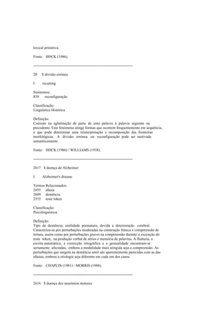 lexical primitiva.
Fonte: HOCK (1986).
--------------------------------------------------------------------------------
20 $ divisão errónea
I recutting
Sinónimos:
839 reconfiguração
Classificação:
Linguística Histórica
Definição:
Consiste na aglutinação de parte de uma palavra à palavra seguinte ou
precedente. Este fenómeno atinge formas que ocorrem frequentemente em sequência,
o que pode determinar uma reinterpretação e recomposição das fronteiras
morfológicas. A divisão errónea ou reconfiguração pode ser motivada
semanticamente.
Fonte: HOCK (1986) / WILLIAMS (1938).
--------------------------------------------------------------------------------
2617 $ doença de Alzheimer
I Alzheimer's disease
Termos Relacionados:
2455 afasia
2609 demência
2555 teste token
Classificação:
Psicolinguística
Definição:
Tipo de demência, sinilidade prematura, devida a deterioração cerebral.
Caracteriza-se por perturbações moderadas na construção frásica e compreensão de
leitura, assim como por perturbações graves na compreensão durante a execução do
teste token, na produção verbal de séries e memória de palavras. A fluência, a
escrita automática, a correcção ortográfica e a gestualidade encontram-se
seriamente afectadas, embora a modalidade mais atingida seja a compreensão. As
perturbações que surgem na demência senil são aparentemente parecidas com as das
afasias, embora a etiologia seja diferente em cada um dos casos.
Fonte: CHAPLIN (1981) / MORRIS (1988).
--------------------------------------------------------------------------------
2616 $ doença dos neurónios motores
 