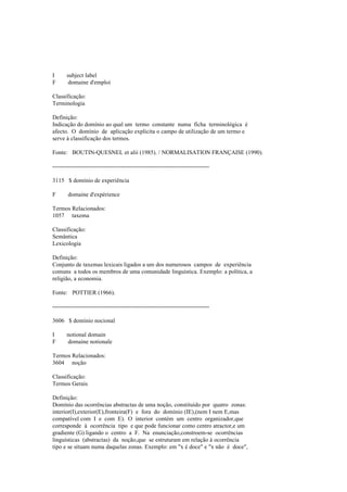 I subject label
F domaine d'emploi
Classificação:
Terminologia
Definição:
Indicação do domínio ao qual um termo constante numa ficha terminológica é
afecto. O domínio de aplicação explicita o campo de utilização de um termo e
serve à classificação dos termos.
Fonte: BOUTIN-QUESNEL et alii (1985). / NORMALISATION FRANÇAISE (1990).
--------------------------------------------------------------------------------
3115 $ domínio de experiência
F domaine d'expérience
Termos Relacionados:
1057 taxema
Classificação:
Semântica
Lexicologia
Definição:
Conjunto de taxemas lexicais ligados a um dos numerosos campos de experiência
comuns a todos os membros de uma comunidade linguística. Exemplo: a política, a
religião, a economia.
Fonte: POTTIER (1966).
--------------------------------------------------------------------------------
3606 $ domínio nocional
I notional domain
F domaine notionale
Termos Relacionados:
3604 noção
Classificação:
Termos Gerais
Definição:
Domínio das ocorrências abstractas de uma noção, constituído por quatro zonas:
interior(I),exterior(E),fronteira(F) e fora do domínio (IE),(nem I nem E,mas
compatível com I e com E). O interior contém um centro organizador,que
corresponde à ocorrência tipo e que pode funcionar como centro atractor,e um
gradiente (G) ligando o centro a F. Na enunciação,constroem-se ocorrências
linguísticas (abstractas) da noção,que se estruturam em relação à ocorrência
tipo e se situam numa daquelas zonas. Exemplo: em "x é doce" e "x não é doce",
 