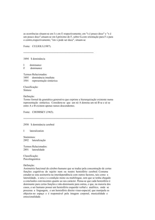 as ocorrências situam-se em I e em E respectivamente; em "x é pouco doce" e "x é
um pouco doce",situam-se em I,próximo de F, sobre G,com orientação para F e para
o centro,respectivamente; "em x pode ser doce", situam-se
Fonte: CULIOLI (1987).
--------------------------------------------------------------------------------
3494 $ dominância
I dominance
F dominance
Termos Relacionados:
3495 dominância imediata
3501 representação sintáctica
Classificação:
Sintaxe
Definição:
Termo formal da gramática generativa que exprime a hierarquização existente numa
representação sintáctica. Considera-se que um nó A domina um nó B se e só se
entre A e B existem apenas ramos descendentes.
Fonte: CHOMSKY (1965).
--------------------------------------------------------------------------------
2950 $ dominância cerebral
I lateralization
Sinónimos:
2892 lateralização
Termos Relacionados:
2891 lateralidade
Classificação:
Psicolinguística
Definição:
Assimetria funcional do cérebro humano que se traduz pela concentração de certas
funções cognitivas do sujeito num ou noutro hemisfério cerebral. Costuma
estudar-se esta assimetria na interdependência com outros factores, tais como a
lateralidade, o sexo e a condição mono ou multilingue, sem que se tenha chegado
a conclusões convincentes quanto ao seu carácter. Pensa-se que cada hemisfério é
dominante para certas funções e não-dominante para outras, e que, na maioria dos
casos, o ser humano possui um hemisfério esquerdo verbal e analítico, onde se
processa a linguagem, e um hemisfério direito visuo-espacial, que manipula os
objectos no espaço e é responsável pela imagem corporal, musicalidade e
emocionalidade.
 
