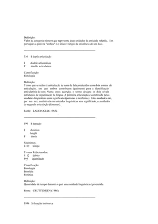 Definição:
Valor da categoria número que representa duas unidades da entidade referida. Em
português a palavra "ambos" é o único vestígio da existência de um dual.
--------------------------------------------------------------------------------
336 $ dupla articulação
I double articulation
F double articulation
Classificação:
Fonologia
Definição:
Termo que se refere à articulação de sons de fala produzidos com dois pontos de
articulação, em que ambos contribuem igualmente para a identificação
articulatória do som. Numa outra acepção, o termo designa os dois níveis
estruturais de organização da língua. A primeira articulação é constituída pelas
unidades linguísticas com significado (palavras e morfemas). Estas unidades são,
por sua vez, analisáveis em unidades linguísticas sem significado, as unidades
de segunda articulação (fonemas).
Fonte: LADEFOGED (1982).
--------------------------------------------------------------------------------
599 $ duração
I duration
lenght
F durée
Sinónimos:
1109 tempo
Termos Relacionados:
1112 débito
595 quantidade
Classificação:
Fonologia
Prosódia
Fonética
Definição:
Quantidade de tempo durante o qual uma unidade linguística é produzida.
Fonte: CRUTTENDEN (1986).
--------------------------------------------------------------------------------
1936 $ duração intrínseca
 