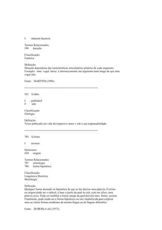 I inherent duration
Termos Relacionados:
599 duração
Classificação:
Fonética
Definição:
Duração dependente das características articulatórias próprias de cada segmento.
Exemplo: uma vogal baixa é intrinsecamente um segmento mais longo do que uma
vogal alta.
Fonte: MARTINS (1988).
--------------------------------------------------------------------------------
501 $ édito
I published
F édit
Classificação:
Filologia
Definição:
Texto publicado em vida do respectivo autor e sob a sua responsabilidade.
--------------------------------------------------------------------------------
785 $ étimo
I etymon
Sinónimos:
830 origem
Termos Relacionados:
787 etimologia
786 forma hipotética
Classificação:
Linguística Histórica
Morfologia
Definição:
Qualquer forma atestada ou hipotética de que se faz derivar uma palavra. O étimo
ou origem pode ser o radical, a base a partir da qual se cria, com um afixo, uma
palavra nova. Pode ser também a forma antiga da qual provém uma forma recente.
Finalmente, pode ainda ser a forma hipotética ou raiz estabelecida para explicar
uma ou várias formas modernas da mesma língua ou de línguas diferentes.
Fonte: DUBOIS et alii (1973).
 