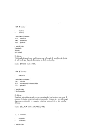 --------------------------------------------------------------------------------
1755 $ ênclise
I enclisis
F enclise
Termos Relacionados:
1613 enclítico
1660 mesóclise
1690 próclise
Classificação:
Fonologia
Sintaxe
Morfologia
Definição:
Cliticização de uma forma enclítica, ou seja, colocação de um clítico à direita
da palavra de que depende. Exemplos: há-de; li-o; disse-lhe.
Fonte: DUBOIS et alii (1973).
--------------------------------------------------------------------------------
2468 $ ecolalia
I echolalia
Termos Relacionados:
2467 dislalia
2613 distúrbios de comunicação
2492 palilalia
Classificação:
Psicolinguística
Definição:
Repetição automática de palavras ou expressões do interlocutor, por parte de
pessoas afectadas por distúrbios de comunicação. No caso de a repetição surgir
depois de um intervalo, ou a seguir a outra intervenção, trata-se de ecolalia
diferida.
Fonte: CHAPLIN (1981) / MORRIS (1988).
--------------------------------------------------------------------------------
74 $ economia
I economy
F économie
Classificação:
 
