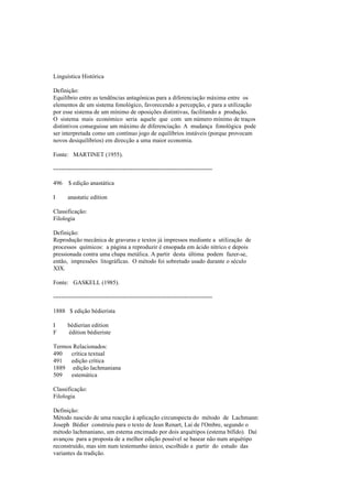 Linguística Histórica
Definição:
Equilíbrio entre as tendências antagónicas para a diferenciação máxima entre os
elementos de um sistema fonológico, favorecendo a percepção, e para a utilização
por esse sistema de um mínimo de oposições distintivas, facilitando a produção.
O sistema mais económico seria aquele que com um número mínimo de traços
distintivos conseguisse um máximo de diferenciação. A mudança fonológica pode
ser interpretada como um contínuo jogo de equilíbrios instáveis (porque provocam
novos desiquilíbrios) em direcção a uma maior economia.
Fonte: MARTINET (1955).
--------------------------------------------------------------------------------
496 $ edição anastática
I anastatic edition
Classificação:
Filologia
Definição:
Reprodução mecânica de gravuras e textos já impressos mediante a utilização de
processos químicos: a página a reproduzir é ensopada em ácido nítrico e depois
pressionada contra uma chapa metálica. A partir desta última podem fazer-se,
então, impressões litográficas. O método foi sobretudo usado durante o século
XIX.
Fonte: GASKELL (1985).
--------------------------------------------------------------------------------
1888 $ edição bédierista
I bédierian edition
F édition bédieriste
Termos Relacionados:
490 crítica textual
491 edição crítica
1889 edição lachmaniana
509 estemática
Classificação:
Filologia
Definição:
Método nascido de uma reacção à aplicação circunspecta do método de Lachmann:
Joseph Bédier construiu para o texto de Jean Renart, Lai de l'Ombre, segundo o
método lachmaniano, um estema encimado por dois arquétipos (estema bífido). Daí
avançou para a proposta de a melhor edição possível se basear não num arquétipo
reconstruído, mas sim num testemunho único, escolhido a partir do estudo das
variantes da tradição.
 