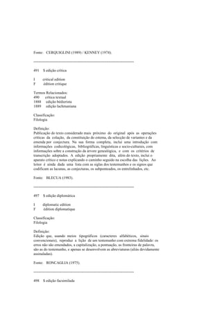Fonte: CERQUIGLINI (1989) / KENNEY (1974).
--------------------------------------------------------------------------------
491 $ edição crítica
I critical edition
F édition critique
Termos Relacionados:
490 crítica textual
1888 edição bédierista
1889 edição lachmaniana
Classificação:
Filologia
Definição:
Publicação do texto considerado mais próximo do original após as operações
críticas da colação, da constituição do estema, da selecção de variantes e da
emenda por conjectura. Na sua forma completa, inclui uma introdução com
informações codicológicas, bibliográficas, linguísticas e socio-culturais, com
informações sobre a construção da árvore genealógica, e com os critérios de
transcrição adoptados. A edição propriamente dita, além do texto, inclui o
aparato crítico e notas explicando o caminho seguido na escolha das lições. Ao
leitor é ainda dada uma lista com as siglas dos testemunhos e os signos que
codificam as lacunas, as conjecturas, os subponteados, os entrelinhados, etc.
Fonte: BLECUA (1983).
--------------------------------------------------------------------------------
497 $ edição diplomática
I diplomatic edition
F édition diplomatique
Classificação:
Filologia
Definição:
Edição que, usando meios tipográficos (caracteres alfabéticos, sinais
convencionais), reproduz a lição de um testemunho com extrema fidelidade: os
erros não são emendados, a capitalização, a pontuação, as fronteiras de palavra,
são as do testemunho, e apenas se desenvolvem as abreviaturas (aliás devidamente
assinaladas).
Fonte: RONCAGLIA (1975).
--------------------------------------------------------------------------------
498 $ edição facsimilada
 