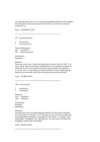 são registadas, bem como com as funções desempenhadas pelas diferentes unidades
de conversação no interior das trocas conversacionais, no interior do sistema de
tomadas de vez.
Fonte: LEVINSON (1983).
--------------------------------------------------------------------------------
937 $ actos de discurso
I discourse acts
F actes de discours
Termos Relacionados:
683 acto de fala
945 análise de discurso
Classificação:
Pragmática
Definição:
Termo que muitas vezes é dado como equivalente ao termo "actos de fala" e de
cujo original (speech acts) aparece frequentemente como tradução. No âmbito da
análise de discurso, estes actos têm no entanto estatuto próprio e são definidos
de acordo com as suas funções no interior do discurso, como a organização de
sequências de enunciados a partir da sua função nas trocas conversacionais.
Fonte: STUBBS (1983).
--------------------------------------------------------------------------------
1069 $ actualização
I actualization
F actualisation
Sinónimos:
1756 exponência
1068 realização
Classificação:
Fonologia
Morfologia
Definição:
Expressão física de uma unidade linguística abstracta. Os fones são a realização
ou actualização dos fonemas. Em morfologia, o termo é utilizado, quando uma
única propriedade morfológica é realizada por vários morfes, ou quando várias
propriedades morfológicas são realizadas por um único morfe. Os morfes são
designados expoentes das propriedades.
Fonte: BAUER (1988).
--------------------------------------------------------------------------------
 