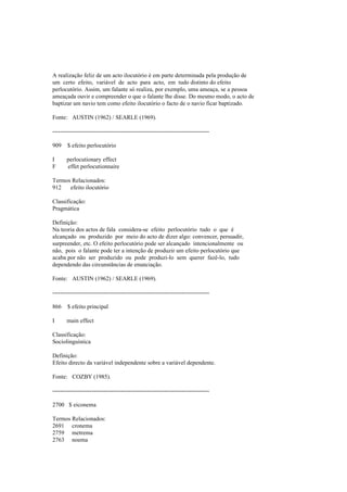 A realização feliz de um acto ilocutório é em parte determinada pela produção de
um certo efeito, variável de acto para acto, em tudo distinto do efeito
perlocutório. Assim, um falante só realiza, por exemplo, uma ameaça, se a pessoa
ameaçada ouvir e compreender o que o falante lhe disse. Do mesmo modo, o acto de
baptizar um navio tem como efeito ilocutório o facto de o navio ficar baptizado.
Fonte: AUSTIN (1962) / SEARLE (1969).
--------------------------------------------------------------------------------
909 $ efeito perlocutório
I perlocutionary effect
F effet perlocutionnaire
Termos Relacionados:
912 efeito ilocutório
Classificação:
Pragmática
Definição:
Na teoria dos actos de fala considera-se efeito perlocutório tudo o que é
alcançado ou produzido por meio do acto de dizer algo: convencer, persuadir,
surpreender, etc. O efeito perlocutório pode ser alcançado intencionalmente ou
não, pois o falante pode ter a intenção de produzir um efeito perlocutório que
acaba por não ser produzido ou pode produzi-lo sem querer fazê-lo, tudo
dependendo das circunstâncias de enunciação.
Fonte: AUSTIN (1962) / SEARLE (1969).
--------------------------------------------------------------------------------
866 $ efeito principal
I main effect
Classificação:
Sociolinguística
Definição:
Efeito directo da variável independente sobre a variável dependente.
Fonte: COZBY (1985).
--------------------------------------------------------------------------------
2700 $ eiconema
Termos Relacionados:
2691 cronema
2759 metrema
2763 noema
 