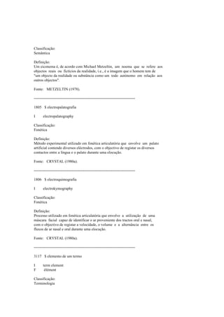 Classificação:
Semântica
Definição:
Um eiconema é, de acordo com Michael Metzeltin, um noema que se refere aos
objectos reais ou fictícios da realidade, i.e., é a imagem que o homem tem de
"um objecto da realidade ou substância como um todo autónomo em relação aos
outros objectos".
Fonte: METZELTIN (1978).
--------------------------------------------------------------------------------
1805 $ electropalatografia
I electropalatography
Classificação:
Fonética
Definição:
Método experimental utilizado em fonética articulatória que envolve um palato
artificial contendo diversos eléctrodos, com o objectivo de registar os diversos
contactos entre a língua e o palato durante uma elocução.
Fonte: CRYSTAL (1980a).
--------------------------------------------------------------------------------
1806 $ electroquimografia
I electrokymography
Classificação:
Fonética
Definição:
Processo utilizado em fonética articulatória que envolve a utilização de uma
máscara facial capaz de identificar o ar proveniente dos tractos oral e nasal,
com o objectivo de registar a velocidade, o volume e a alternância entre os
fluxos de ar nasal e oral durante uma elocução.
Fonte: CRYSTAL (1980a).
--------------------------------------------------------------------------------
3117 $ elemento de um termo
I term element
F élément
Classificação:
Terminologia
 