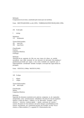 Definição:
Componente de um termo, constituído pelo menos por um morfema.
Fonte: BOUTIN-QUESNEL et alii (1985). / NORMALISATION FRANÇAISE (1990).
--------------------------------------------------------------------------------
232 $ elevação
I raising
Sinónimos:
135 fechamento
Termos Relacionados:
281 traço alto
282 traço baixo
Classificação:
Fonética
Linguística Histórica
Fonologia
Definição:
Alteração de um segmento de fala nos seus traços de altura, no sentido
ascendente, num dado momento de um processo de derivação. Esta mudança é
geralmente governada por regras e tem como resultado um segmento que é
tradicionalmente considerado fechado. Exemplo: a elevação das vogais átonas no
português.
Fonte: CRYSTAL (1980a) / MATEUS (1982).
--------------------------------------------------------------------------------
149 $ elipse
I ellipsis
F ellipse
Termos Relacionados:
148 abreviação
Classificação:
Sintaxe
Linguística Histórica
Definição:
Supressão de elementos constitutivos de palavras compostas ou de expressões
interpretadas como semanticamente redundantes. Do ponto de vista da sequência
fonética, o efeito da elipse é idêntico ao da abreviação. Exemplo: carro-
eléctrico > eléctrico; comboio-rápido > rápido; camioneta de carreira >
carreira. Do ponto de vista sintáctico este termo designa a possibilidade de não
realizar lexicalmente um constituinte da frase, por exemplo, na frase "fui ao
cinema e a Maria também [ ]" o segundo SV é foneticamente nulo.
 