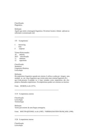 Classificação:
Pragmática
Definição:
Aquele que emite a mensagem linguística. Os termos locutor e falante aplicam-se
sobretudo à comunicação oral.
--------------------------------------------------------------------------------
155 $ empréstimo
I borrowing
loan
F emprunt
Termos Relacionados:
10 adstrato
2015 relexificação
11 substrato
12 superstrato
Classificação:
Semântica
Linguística Histórica
Lexicologia
Definição:
Há empréstimo linguístico quando um sistema A utiliza e acaba por integrar uma
unidade ou um traço linguístico que existia antes num sistema linguístico B e
que A não possuía. A unidade ou o traço tomados como empréstimo são eles
próprios chamados empréstimos. Os empréstimos podem ser externos ou internos.
Fonte: DUBOIS et alii (1973).
--------------------------------------------------------------------------------
3119 $ empréstimo externo
Classificação:
Lexicologia
Terminologia
Definição:
Termo proveniente de uma língua estrangeira.
Fonte: BOUTIN-QUESNEL et alii (1985). / NORMALISATION FRANÇAISE (1990).
--------------------------------------------------------------------------------
3120 $ empréstimo interno
Classificação:
Lexicologia
 